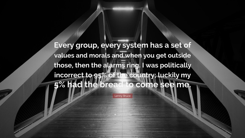 Lenny Bruce Quote: “Every group, every system has a set of values and morals and when you get outside those, then the alarms ring. I was politically incorrect to 95% of the country; luckily my 5% had the bread to come see me.”