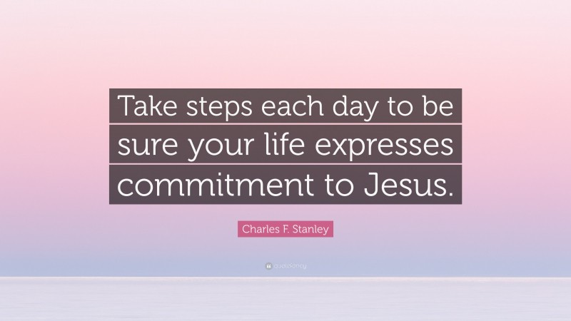 Charles F. Stanley Quote: “Take steps each day to be sure your life expresses commitment to Jesus.”