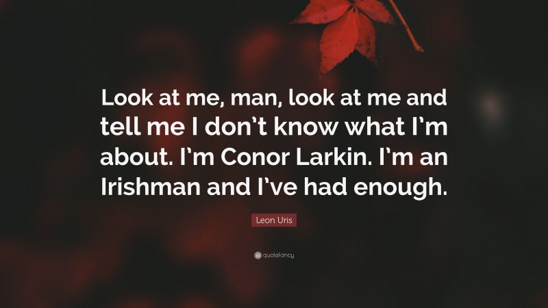 Leon Uris Quote: “Look at me, man, look at me and tell me I don’t know what I’m about. I’m Conor Larkin. I’m an Irishman and I’ve had enough.”