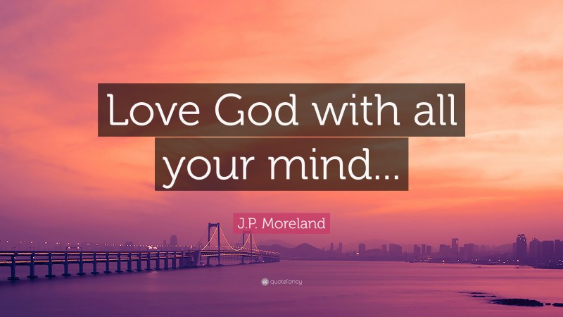 J.P. Moreland Quote: “Love God with all your mind...”