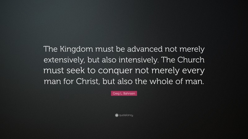 Greg L. Bahnsen Quote: “The Kingdom must be advanced not merely extensively, but also intensively. The Church must seek to conquer not merely every man for Christ, but also the whole of man.”