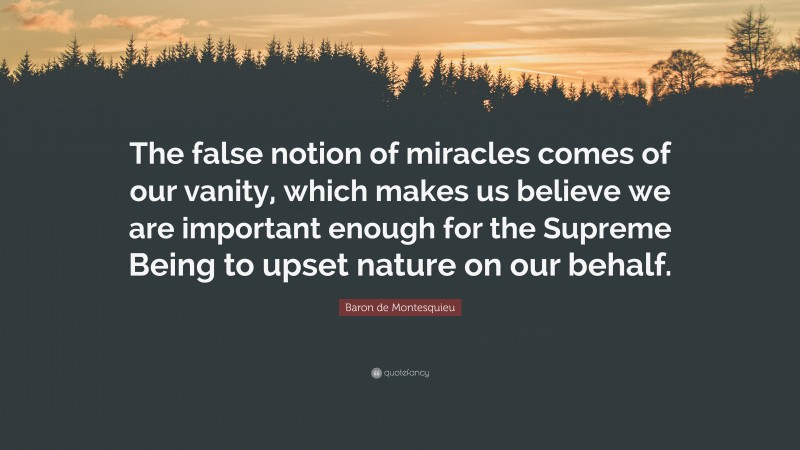 Baron de Montesquieu Quote: “The false notion of miracles comes of our vanity, which makes us believe we are important enough for the Supreme Being to upset nature on our behalf.”