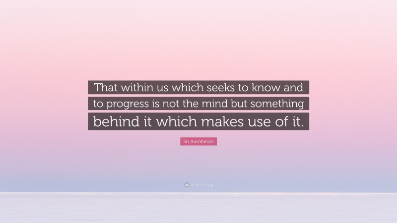 Sri Aurobindo Quote: “That within us which seeks to know and to progress is not the mind but something behind it which makes use of it.”