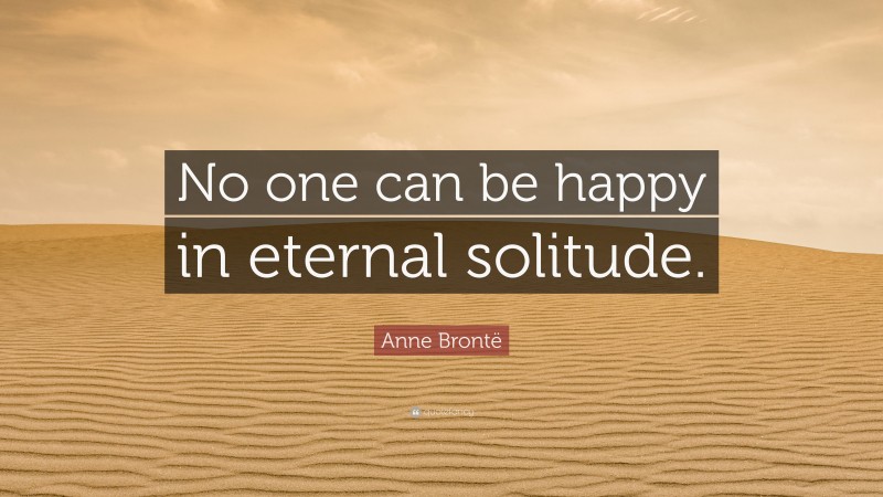 Anne Brontë Quote: “No one can be happy in eternal solitude.”