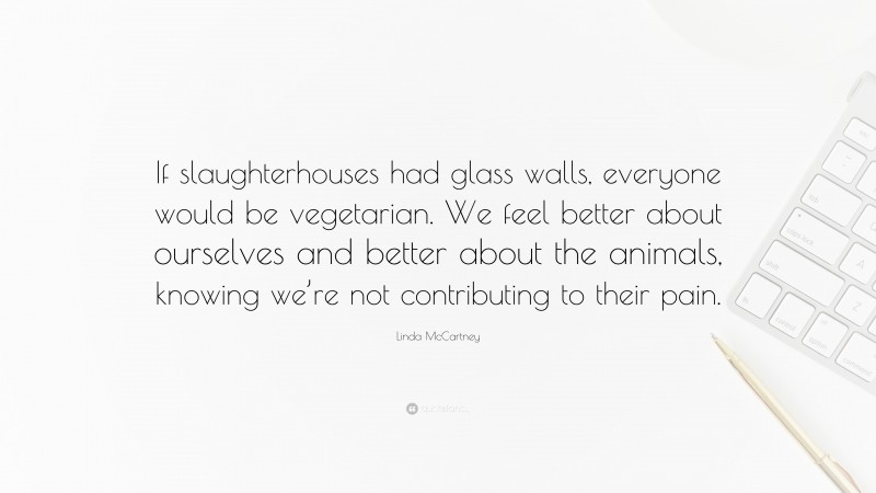 Linda McCartney Quote: “If slaughterhouses had glass walls, everyone would be vegetarian. We feel better about ourselves and better about the animals, knowing we’re not contributing to their pain.”