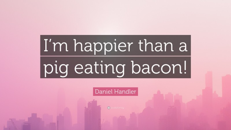 Daniel Handler Quote: “I’m happier than a pig eating bacon!”
