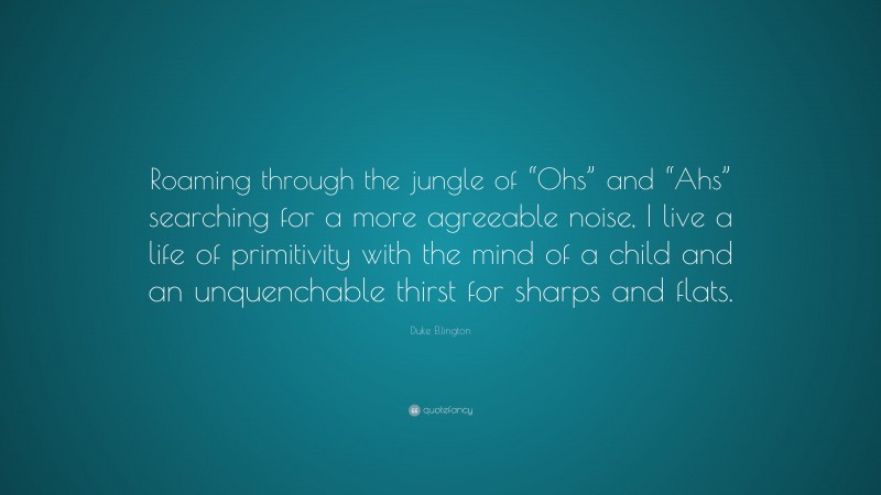 Duke Ellington Quote: “Roaming through the jungle of “Ohs” and “Ahs” searching for a more agreeable noise, I live a life of primitivity with the mind of a child and an unquenchable thirst for sharps and flats.”