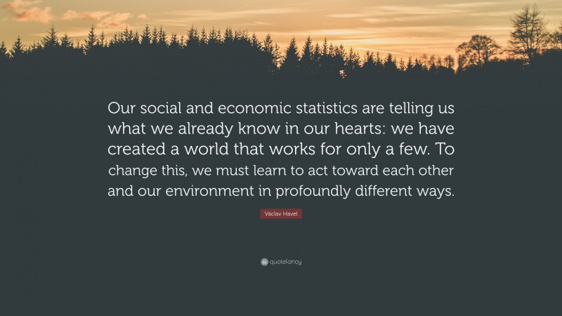 Václav Havel Quote: “Our social and economic statistics are telling us what we already know in our hearts: we have created a world that works for only a few. To change this, we must learn to act toward each other and our environment in profoundly different ways.”