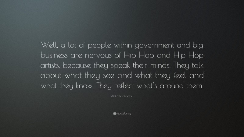 Afrika Bambaataa Quote: “Well, a lot of people within government and big business are nervous of Hip Hop and Hip Hop artists, because they speak their minds. They talk about what they see and what they feel and what they know. They reflect what’s around them.”