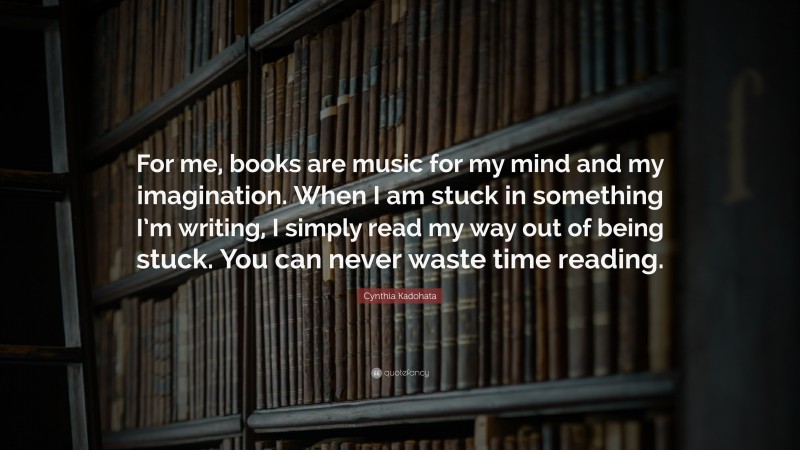 Cynthia Kadohata Quote: “For me, books are music for my mind and my imagination. When I am stuck in something I’m writing, I simply read my way out of being stuck. You can never waste time reading.”