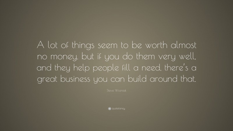 Steve Wozniak Quote: “A lot of things seem to be worth almost no money. but if you do them very well, and they help people fill a need, there’s a great business you can build around that.”
