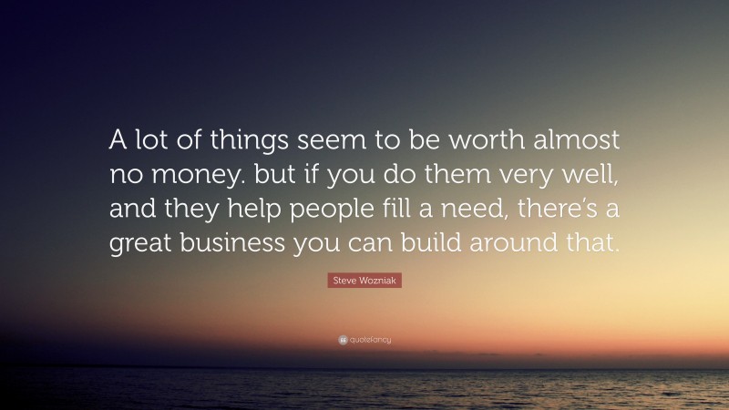 Steve Wozniak Quote: “A lot of things seem to be worth almost no money. but if you do them very well, and they help people fill a need, there’s a great business you can build around that.”