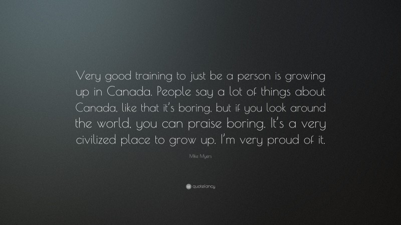 Mike Myers Quote: “Very good training to just be a person is growing up in Canada. People say a lot of things about Canada, like that it’s boring, but if you look around the world, you can praise boring. It’s a very civilized place to grow up. I’m very proud of it.”