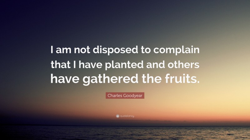 Charles Goodyear Quote: “I am not disposed to complain that I have planted and others have gathered the fruits.”