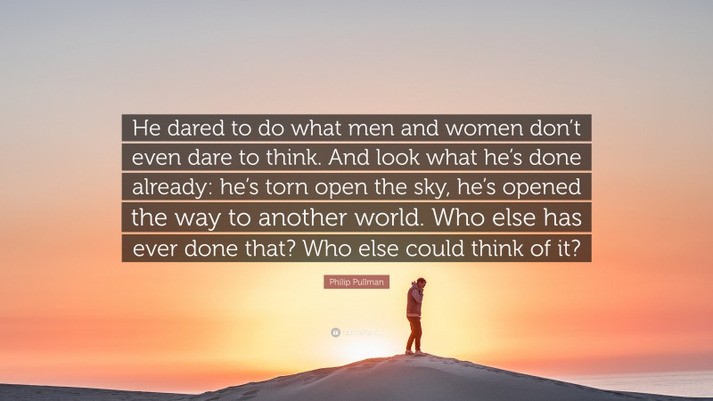 Philip Pullman Quote: “He dared to do what men and women don’t even dare to think. And look what he’s done already: he’s torn open the sky, he’s opened the way to another world. Who else has ever done that? Who else could think of it?”