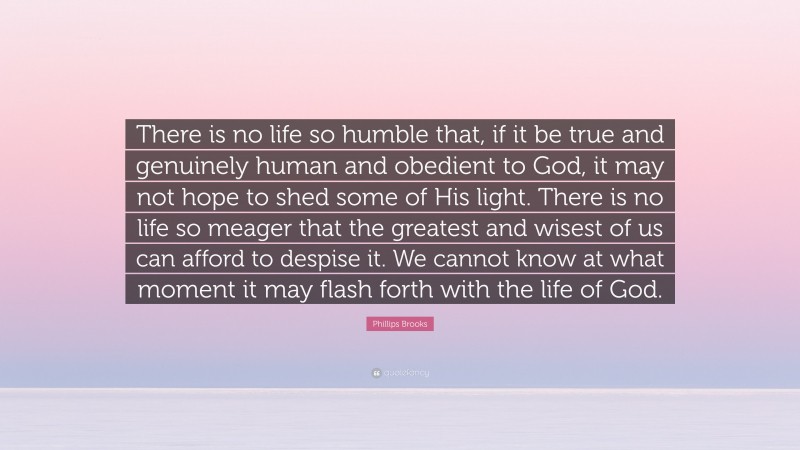 Phillips Brooks Quote: “There is no life so humble that, if it be true and genuinely human and obedient to God, it may not hope to shed some of His light. There is no life so meager that the greatest and wisest of us can afford to despise it. We cannot know at what moment it may flash forth with the life of God.”