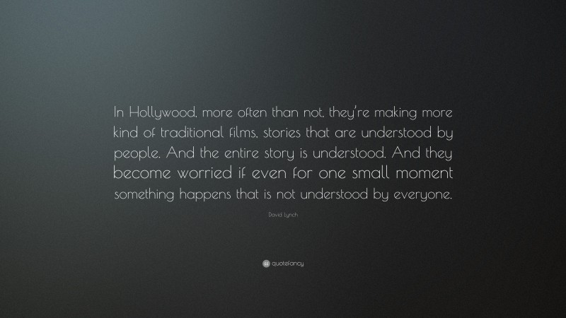 David Lynch Quote: “In Hollywood, more often than not, they’re making more kind of traditional films, stories that are understood by people. And the entire story is understood. And they become worried if even for one small moment something happens that is not understood by everyone.”