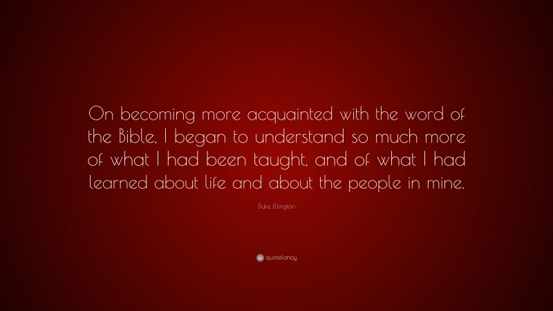 Duke Ellington Quote: “On becoming more acquainted with the word of the Bible, I began to understand so much more of what I had been taught, and of what I had learned about life and about the people in mine.”