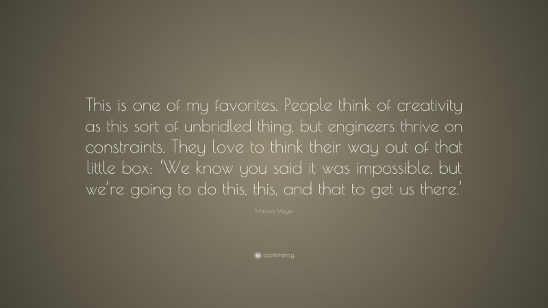 Marissa Meyer Quote: “This is one of my favorites. People think of creativity as this sort of unbridled thing, but engineers thrive on constraints. They love to think their way out of that little box: ‘We know you said it was impossible, but we’re going to do this, this, and that to get us there.’”
