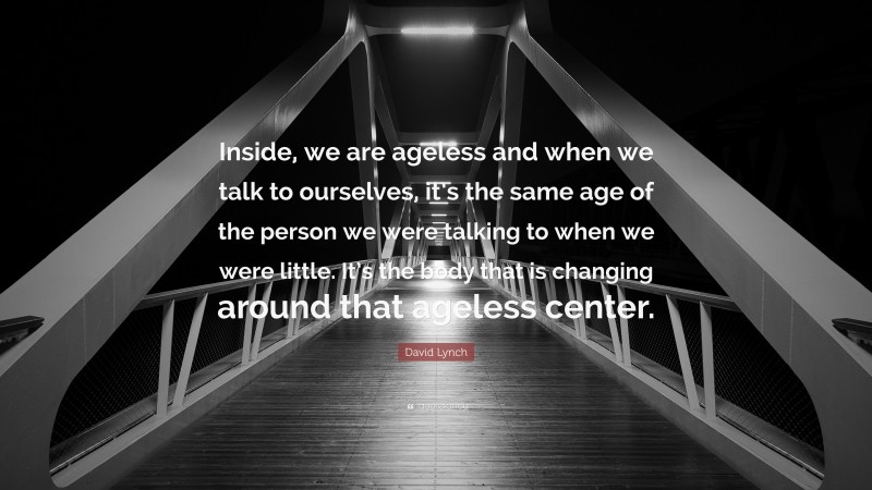 David Lynch Quote: “Inside, we are ageless and when we talk to ourselves, it’s the same age of the person we were talking to when we were little. It’s the body that is changing around that ageless center.”