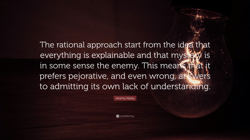 Jeremy Narby Quote: “The rational approach start from the idea that everything is explainable and that mystery is in some sense the enemy. This means that it prefers pejorative, and even wrong, answers to admitting its own lack of understanding.”