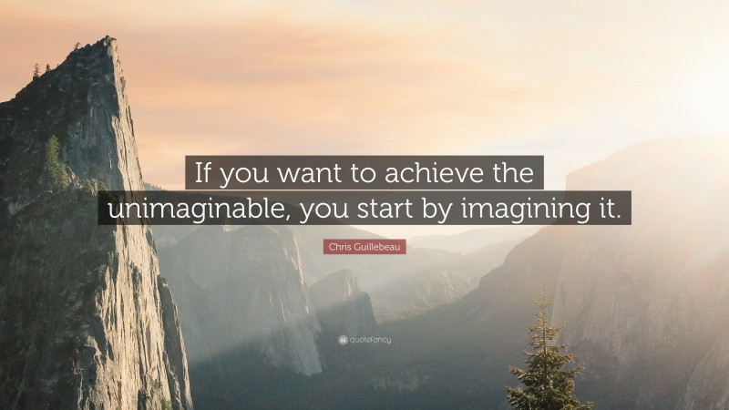 Chris Guillebeau Quote: “If you want to achieve the unimaginable, you start by imagining it.”