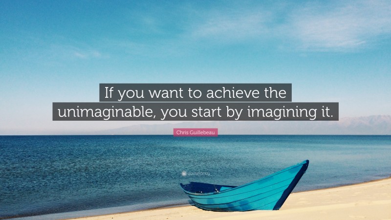 Chris Guillebeau Quote: “If you want to achieve the unimaginable, you start by imagining it.”