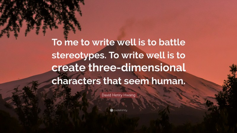 David Henry Hwang Quote: “To me to write well is to battle stereotypes. To write well is to create three-dimensional characters that seem human.”