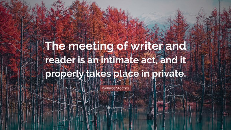 Wallace Stegner Quote: “The meeting of writer and reader is an intimate act, and it properly takes place in private.”