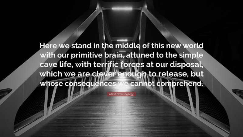 Albert Szent-Györgyi Quote: “Here we stand in the middle of this new world with our primitive brain, attuned to the simple cave life, with terrific forces at our disposal, which we are clever enough to release, but whose consequences we cannot comprehend.”