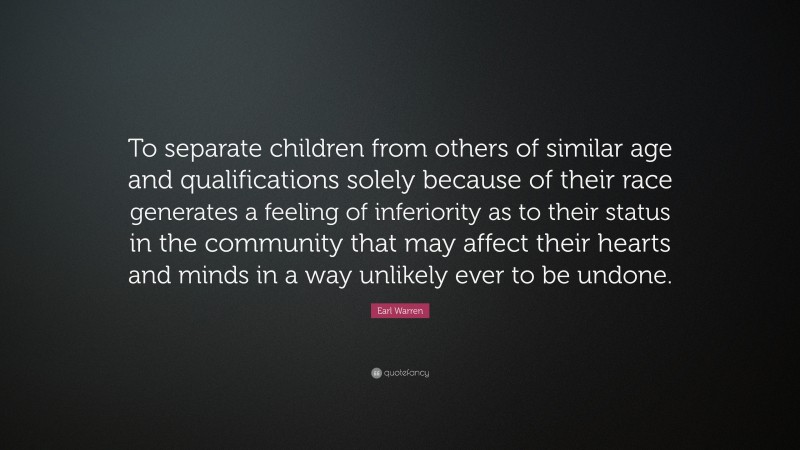 Earl Warren Quote: “To separate children from others of similar age and qualifications solely because of their race generates a feeling of inferiority as to their status in the community that may affect their hearts and minds in a way unlikely ever to be undone.”