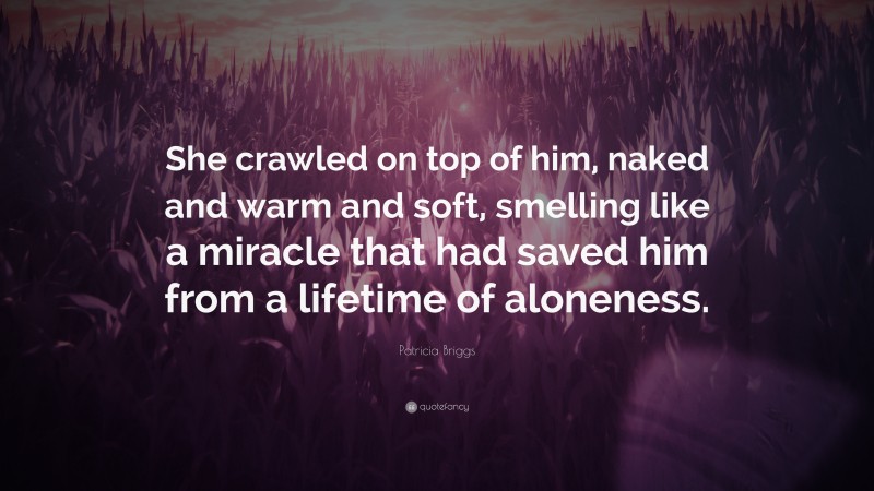 Patricia Briggs Quote: “She crawled on top of him, naked and warm and soft, smelling like a miracle that had saved him from a lifetime of aloneness.”