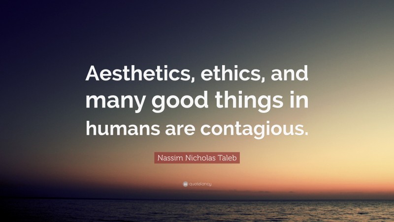 Nassim Nicholas Taleb Quote: “Aesthetics, ethics, and many good things in humans are contagious.”