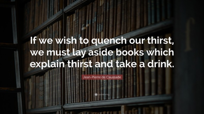 Jean-Pierre de Caussade Quote: “If we wish to quench our thirst, we must lay aside books which explain thirst and take a drink.”