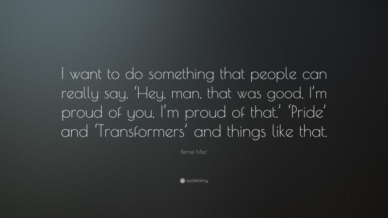 Bernie Mac Quote: “I want to do something that people can really say, ‘Hey, man, that was good, I’m proud of you, I’m proud of that.’ ‘Pride’ and ‘Transformers’ and things like that.”