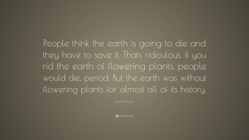 Lynn Margulis Quote: “People think the earth is going to die and they have to save it. Thats ridiculous. If you rid the earth of flowering plants, people would die, period. But the earth was without flowering plants for almost all of its history.”