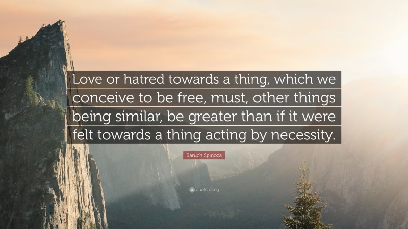 Baruch Spinoza Quote: “Love or hatred towards a thing, which we conceive to be free, must, other things being similar, be greater than if it were felt towards a thing acting by necessity.”