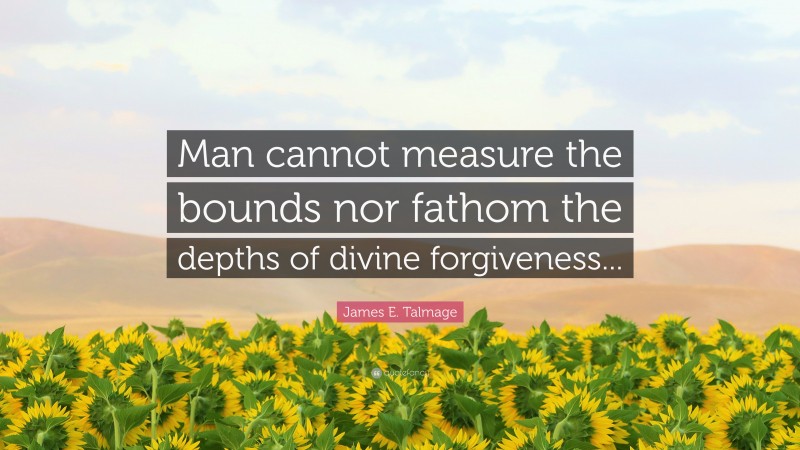 James E. Talmage Quote: “Man cannot measure the bounds nor fathom the depths of divine forgiveness...”