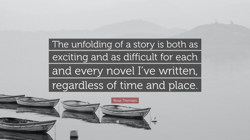 Rose Tremain Quote: “The unfolding of a story is both as exciting and as difficult for each and every novel I’ve written, regardless of time and place.”
