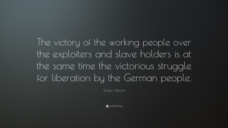 Walter Ulbricht Quote: “The victory of the working people over the exploiters and slave holders is at the same time the victorious struggle for liberation by the German people.”