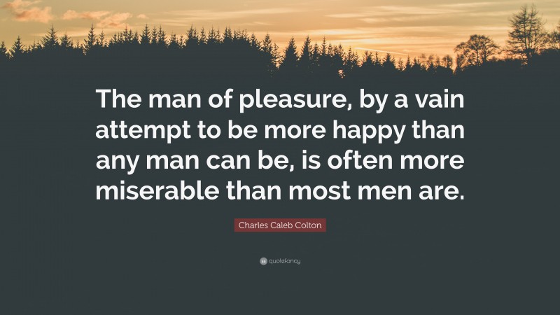 Charles Caleb Colton Quote: “The man of pleasure, by a vain attempt to be more happy than any man can be, is often more miserable than most men are.”