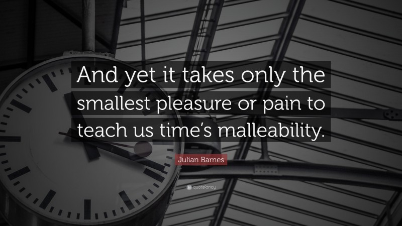 Julian Barnes Quote: “And yet it takes only the smallest pleasure or pain to teach us time’s malleability.”