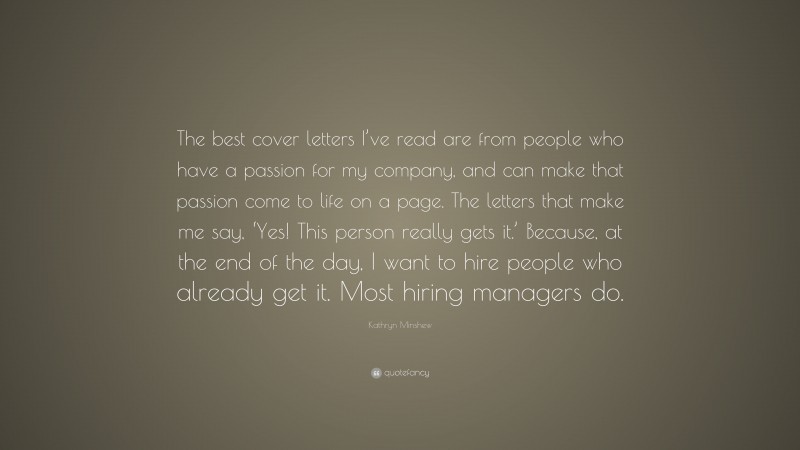 Kathryn Minshew Quote: “The best cover letters I’ve read are from people who have a passion for my company, and can make that passion come to life on a page. The letters that make me say, ‘Yes! This person really gets it.’ Because, at the end of the day, I want to hire people who already get it. Most hiring managers do.”