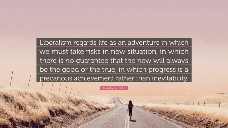 Morris Raphael Cohen Quote: “Liberalism regards life as an adventure in which we must take risks in new situation, in which there is no guarantee that the new will always be the good or the true, in which progress is a precarious achievement rather than inevitability.”