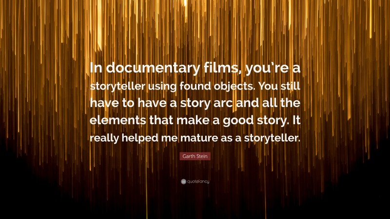 Garth Stein Quote: “In documentary films, you’re a storyteller using found objects. You still have to have a story arc and all the elements that make a good story. It really helped me mature as a storyteller.”