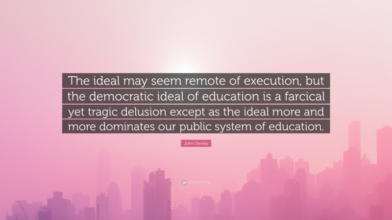 John Dewey Quote: “The ideal may seem remote of execution, but the democratic ideal of education is a farcical yet tragic delusion except as the ideal more and more dominates our public system of education.”