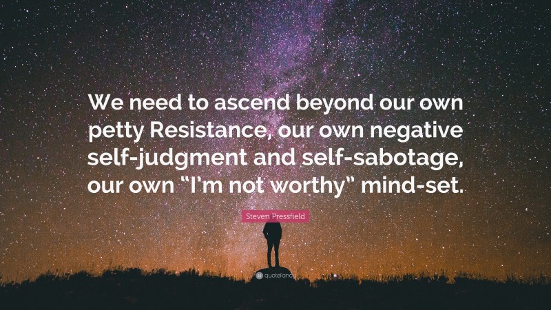 Steven Pressfield Quote: “We need to ascend beyond our own petty Resistance, our own negative self-judgment and self-sabotage, our own “I’m not worthy” mind-set.”