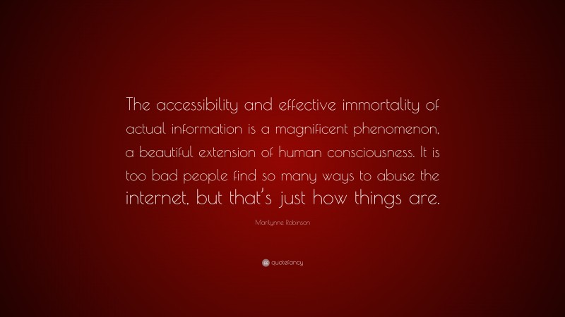 Marilynne Robinson Quote: “The accessibility and effective immortality of actual information is a magnificent phenomenon, a beautiful extension of human consciousness. It is too bad people find so many ways to abuse the internet, but that’s just how things are.”