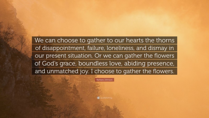 Barbara Johnson Quote: “We can choose to gather to our hearts the thorns of disappointment, failure, loneliness, and dismay in our present situation. Or we can gather the flowers of God’s grace, boundless love, abiding presence, and unmatched joy. I choose to gather the flowers.”