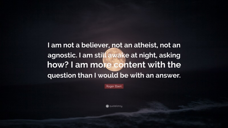 Roger Ebert Quote: “I am not a believer, not an atheist, not an agnostic. I am still awake at night, asking how? I am more content with the question than I would be with an answer.”